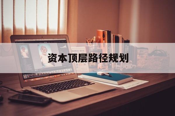 资本顶层路径规划(资本顶层设计与规划)孝感市 资本顶层路径规划(资本顶层设计与规划)孝感市