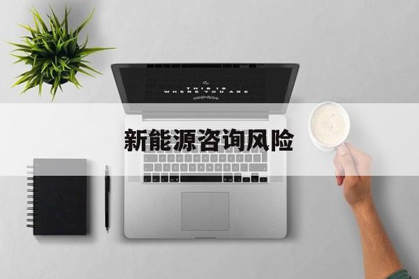 新能源咨询风险(新能源咨询公司经营范围)孝感市